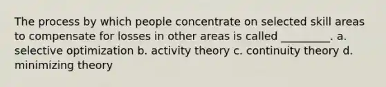 The process by which people concentrate on selected skill areas to compensate for losses in other areas is called _________. a. selective optimization b. activity theory c. continuity theory d. minimizing theory