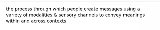 the process through which people create messages using a variety of modalities & sensory channels to convey meanings within and across contexts