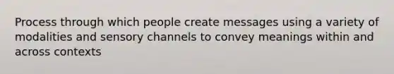 Process through which people create messages using a variety of modalities and sensory channels to convey meanings within and across contexts