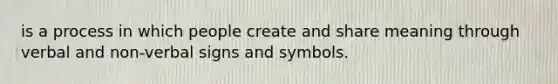 is a process in which people create and share meaning through verbal and non-verbal signs and symbols.