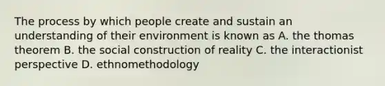 The process by which people create and sustain an understanding of their environment is known as A. the thomas theorem B. the social construction of reality C. the interactionist perspective D. ethnomethodology