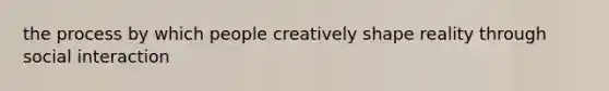 the process by which people creatively shape reality through social interaction