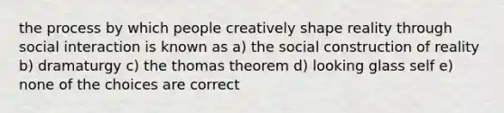 the process by which people creatively shape reality through social interaction is known as a) the social construction of reality b) dramaturgy c) the thomas theorem d) looking glass self e) none of the choices are correct