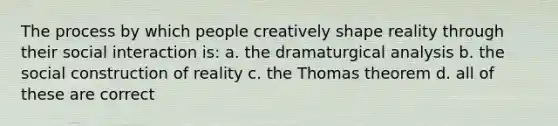 The process by which people creatively shape reality through their social interaction is: a. the dramaturgical analysis b. the social construction of reality c. the Thomas theorem d. all of these are correct