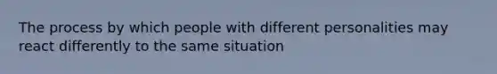 The process by which people with different personalities may react differently to the same situation