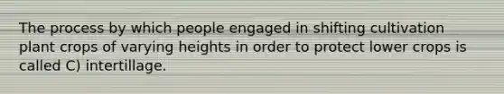 The process by which people engaged in shifting cultivation plant crops of varying heights in order to protect lower crops is called C) intertillage.