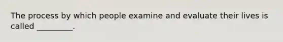 The process by which people examine and evaluate their lives is called _________.