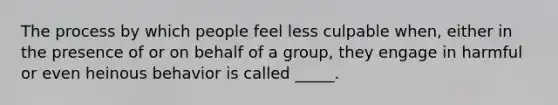 The process by which people feel less culpable when, either in the presence of or on behalf of a group, they engage in harmful or even heinous behavior is called _____.