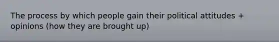 The process by which people gain their political attitudes + opinions (how they are brought up)