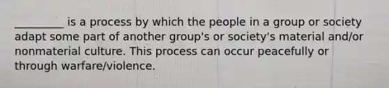 _________ is a process by which the people in a group or society adapt some part of another group's or society's material and/or nonmaterial culture. This process can occur peacefully or through warfare/violence.