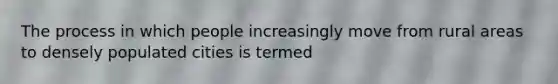 The process in which people increasingly move from rural areas to densely populated cities is termed