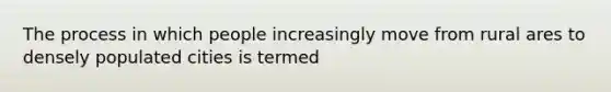 The process in which people increasingly move from rural ares to densely populated cities is termed