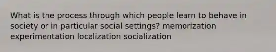 What is the process through which people learn to behave in society or in particular social settings? memorization experimentation localization socialization