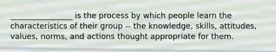 ________________ is the process by which people learn the characteristics of their group -- the knowledge, skills, attitudes, values, norms, and actions thought appropriate for them.