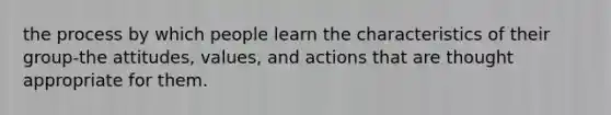 the process by which people learn the characteristics of their group-the attitudes, values, and actions that are thought appropriate for them.