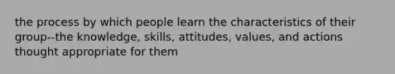 the process by which people learn the characteristics of their group--the knowledge, skills, attitudes, values, and actions thought appropriate for them