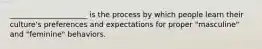 _____________________ is the process by which people learn their culture's preferences and expectations for proper "masculine" and "feminine" behaviors.