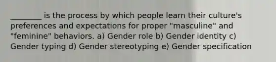 ________ is the process by which people learn their culture's preferences and expectations for proper "masculine" and "feminine" behaviors. a) Gender role b) Gender identity c) Gender typing d) Gender stereotyping e) Gender specification