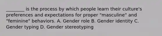 ________ is the process by which people learn their culture's preferences and expectations for proper "masculine" and "feminine" behaviors. A. Gender role B. Gender identity C. Gender typing D. Gender stereotyping