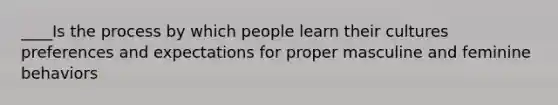 ____Is the process by which people learn their cultures preferences and expectations for proper masculine and feminine behaviors
