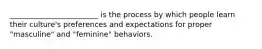 ________________________ is the process by which people learn their culture's preferences and expectations for proper "masculine" and "feminine" behaviors.