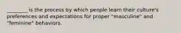 ________ is the process by which people learn their culture's preferences and expectations for proper "masculine" and "feminine" behaviors.