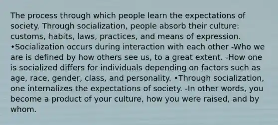 The process through which people learn the expectations of society. Through socialization, people absorb their culture: customs, habits, laws, practices, and means of expression. •Socialization occurs during interaction with each other -Who we are is defined by how others see us, to a great extent. -How one is socialized differs for individuals depending on factors such as age, race, gender, class, and personality. •Through socialization, one internalizes the expectations of society. -In other words, you become a product of your culture, how you were raised, and by whom.