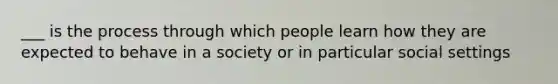 ___ is the process through which people learn how they are expected to behave in a society or in particular social settings