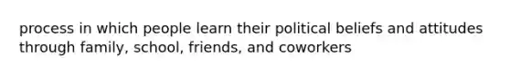 process in which people learn their political beliefs and attitudes through family, school, friends, and coworkers