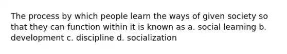 The process by which people learn the ways of given society so that they can function within it is known as a. social learning b. development c. discipline d. socialization