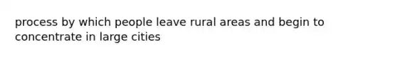 process by which people leave rural areas and begin to concentrate in large cities