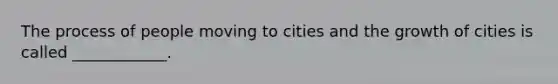 The process of people moving to cities and the growth of cities is called ____________.