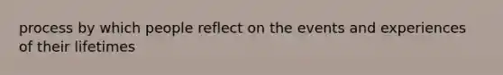 process by which people reflect on the events and experiences of their lifetimes