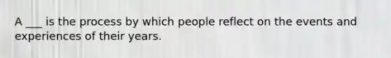 A ___ is the process by which people reflect on the events and experiences of their years.