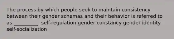 The process by which people seek to maintain consistency between their gender schemas and their behavior is referred to as __________. self-regulation gender constancy gender identity self-socialization