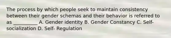 The process by which people seek to maintain consistency between their gender schemas and their behavior is referred to as __________ A. Gender identity B. Gender Constancy C. Self-socialization D. Self- Regulation