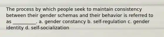 The process by which people seek to maintain consistency between their gender schemas and their behavior is referred to as __________. a. gender constancy b. self-regulation c. gender identity d. self-socialization