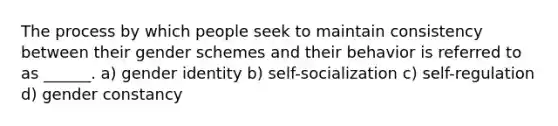 The process by which people seek to maintain consistency between their gender schemes and their behavior is referred to as ______. a) gender identity b) self-socialization c) self-regulation d) gender constancy