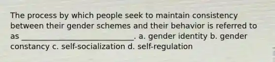 The process by which people seek to maintain consistency between their gender schemes and their behavior is referred to as _____________________________. a. gender identity b. gender constancy c. self-socialization d. self-regulation