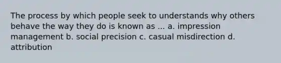 The process by which people seek to understands why others behave the way they do is known as ... a. impression management b. social precision c. casual misdirection d. attribution