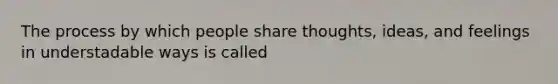 The process by which people share thoughts, ideas, and feelings in understadable ways is called