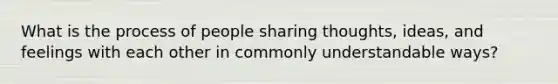 What is the process of people sharing thoughts, ideas, and feelings with each other in commonly understandable ways?