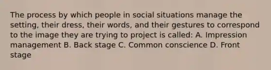 The process by which people in social situations manage the setting, their dress, their words, and their gestures to correspond to the image they are trying to project is called: A. Impression management B. Back stage C. Common conscience D. Front stage