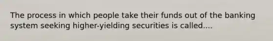 The process in which people take their funds out of the banking system seeking higher-yielding securities is called....