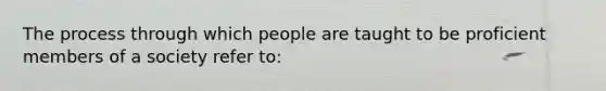 The process through which people are taught to be proficient members of a society refer to: