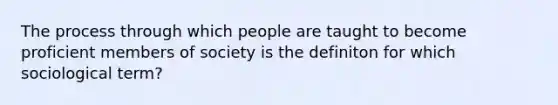 The process through which people are taught to become proficient members of society is the definiton for which sociological term?