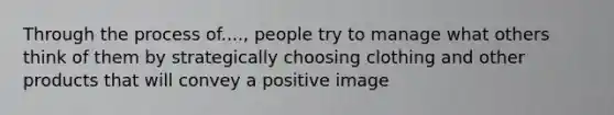 Through the process of...., people try to manage what others think of them by strategically choosing clothing and other products that will convey a positive image