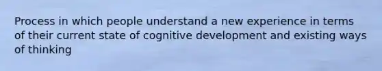 Process in which people understand a new experience in terms of their current state of cognitive development and existing ways of thinking