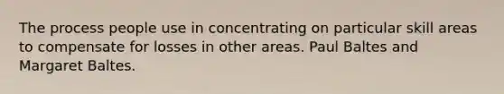 The process people use in concentrating on particular skill areas to compensate for losses in other areas. Paul Baltes and Margaret Baltes.