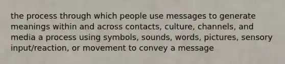 the process through which people use messages to generate meanings within and across contacts, culture, channels, and media a process using symbols, sounds, words, pictures, sensory input/reaction, or movement to convey a message